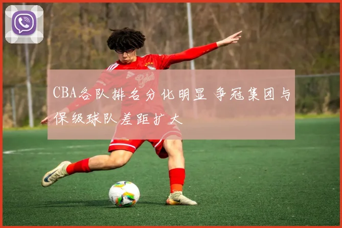CBA各队排名分化明显 争冠集团与保级球队差距扩大