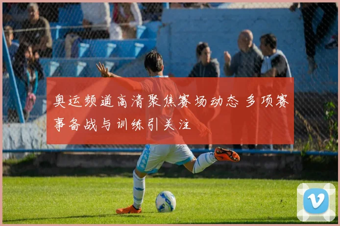 奥运频道高清聚焦赛场动态 多项赛事备战与训练引关注