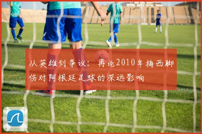 从英雄到争议：再论2010年梅西脚伤对阿根廷足球的深远影响