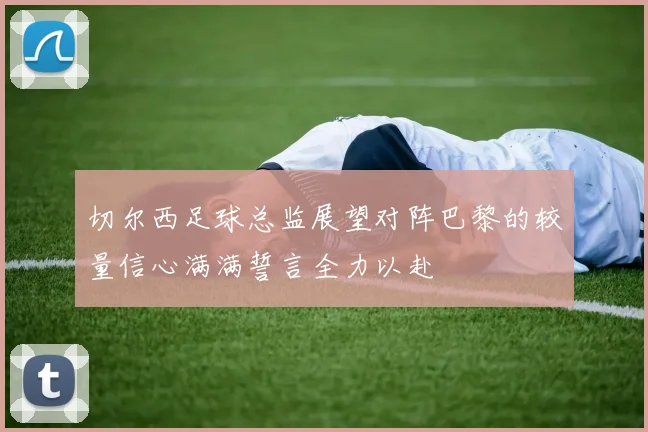 切尔西足球总监展望对阵巴黎的较量信心满满誓言全力以赴